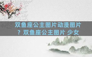 双鱼座公主图片动漫图片？双鱼座公主图片 少女